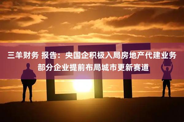 三羊财务 报告：央国企积极入局房地产代建业务 部分企业提前布局城市更新赛道