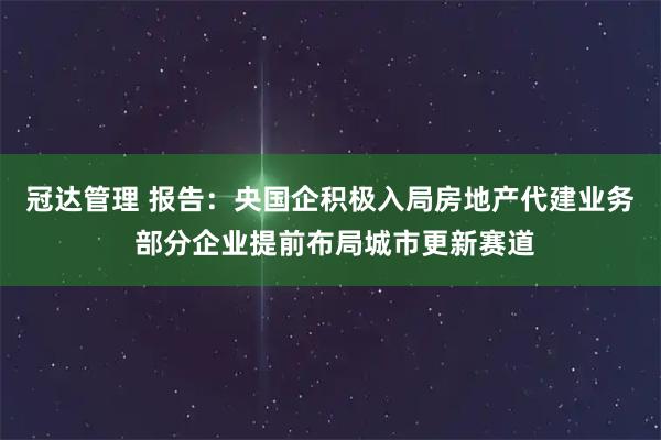 冠达管理 报告：央国企积极入局房地产代建业务 部分企业提前布局城市更新赛道