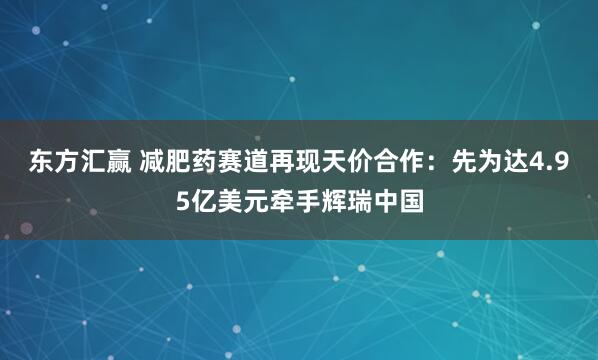 东方汇赢 减肥药赛道再现天价合作：先为达4.95亿美元牵手辉瑞中国