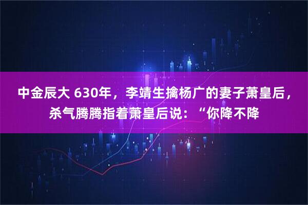 中金辰大 630年，李靖生擒杨广的妻子萧皇后，杀气腾腾指着萧皇后说：“你降不降