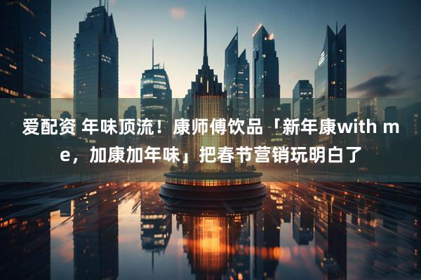 爱配资 年味顶流！康师傅饮品「新年康with me，加康加年味」把春节营销玩明白了