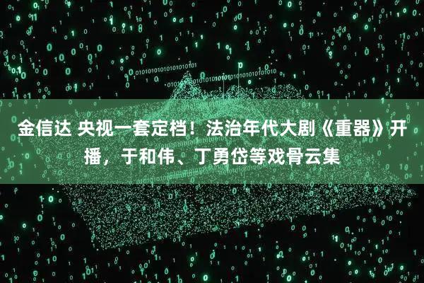 金信达 央视一套定档！法治年代大剧《重器》开播，于和伟、丁勇岱等戏骨云集