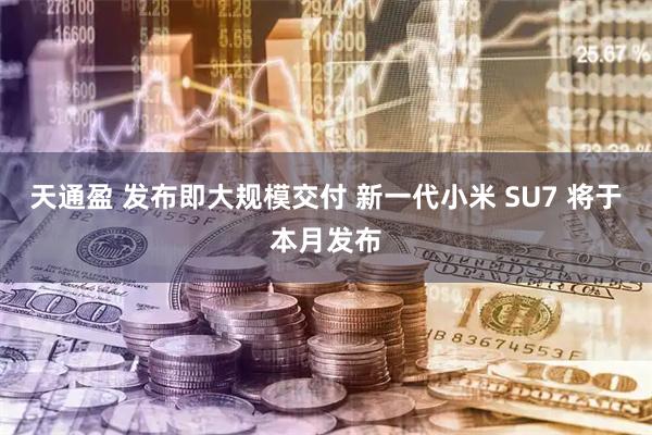 天通盈 发布即大规模交付 新一代小米 SU7 将于本月发布