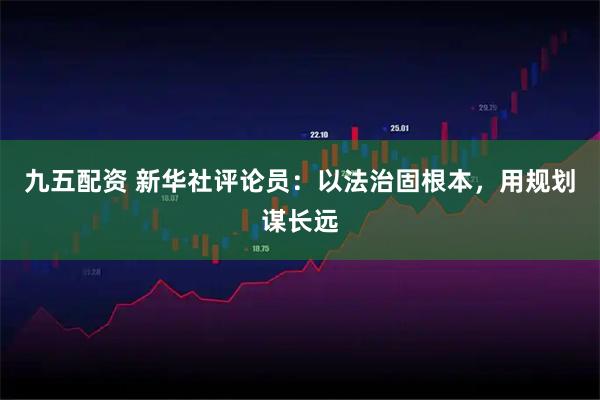 九五配资 新华社评论员：以法治固根本，用规划谋长远