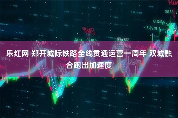 乐红网 郑开城际铁路全线贯通运营一周年 双城融合跑出加速度