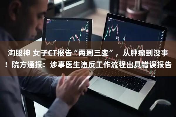淘股神 女子CT报告“两周三变”，从肿瘤到没事！院方通报：涉事医生违反工作流程出具错误报告