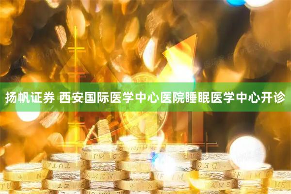 扬帆证券 西安国际医学中心医院睡眠医学中心开诊