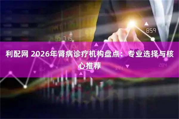 利配网 2026年肾病诊疗机构盘点：专业选择与核心推荐