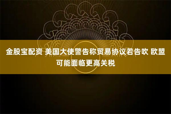 金股宝配资 美国大使警告称贸易协议若告吹 欧盟可能面临更高关税