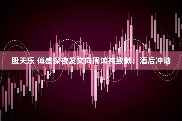 股天乐 傅盛深夜发文向周鸿祎致歉：酒后冲动