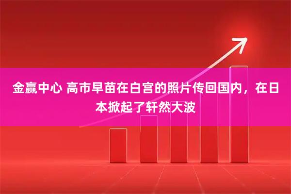 金赢中心 高市早苗在白宫的照片传回国内,在日本掀起了轩然大波