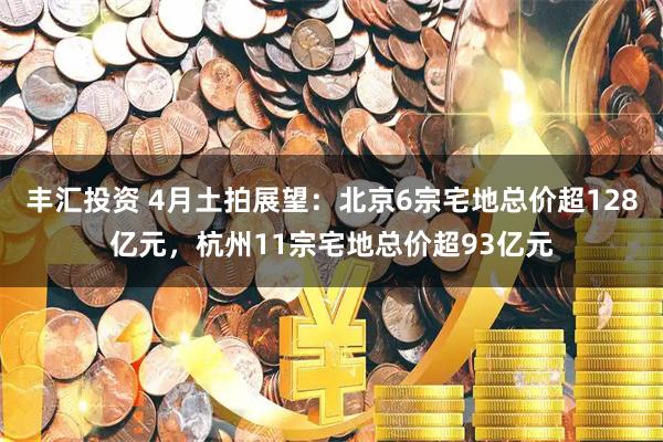 丰汇投资 4月土拍展望:北京6宗宅地总价超128亿元,杭州11宗宅地总价超93亿元