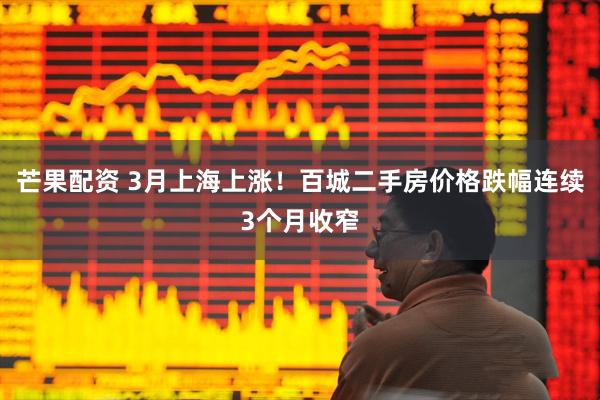 芒果配资 3月上海上涨！百城二手房价格跌幅连续3个月收窄