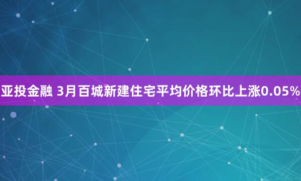 亚投金融 3月百城新建住宅平均价格环比上涨0.05%