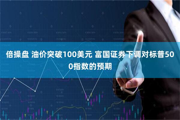 倍操盘 油价突破100美元 富国证券下调对标普500指数的预期