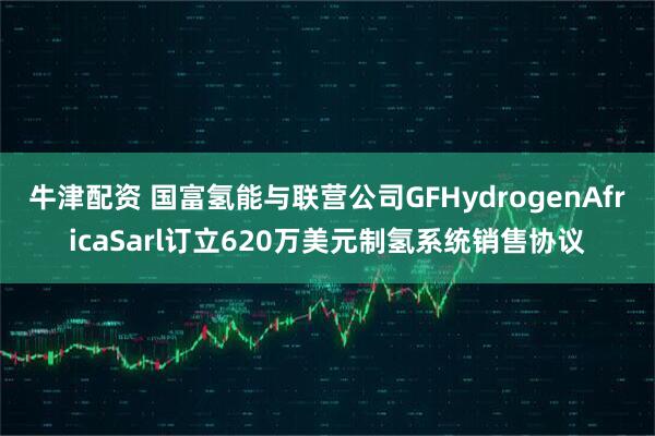 牛津配资 国富氢能与联营公司GFHydrogenAfricaSarl订立620万美元制氢系统销售协议