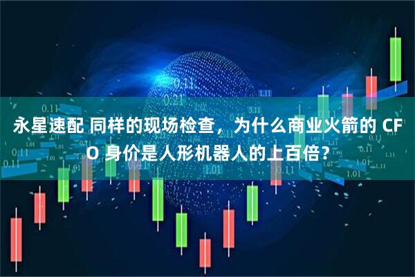 永星速配 同样的现场检查，为什么商业火箭的 CFO 身价是人形机器人的上百倍？