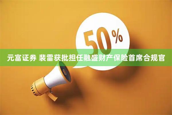 元富证券 裴雷获批担任融盛财产保险首席合规官