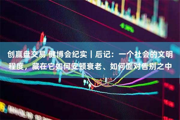 创赢盘交易 健博会纪实｜后记：一个社会的文明程度，藏在它如何安顿衰老、如何面对告别之中