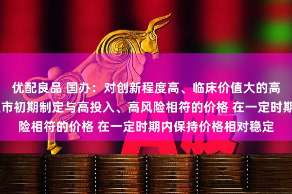 优配良品 国办：对创新程度高、临床价值大的高水平创新药 支持在上市初期制定与高投入、高风险相符的价格 在一定时期内保持价格相对稳定