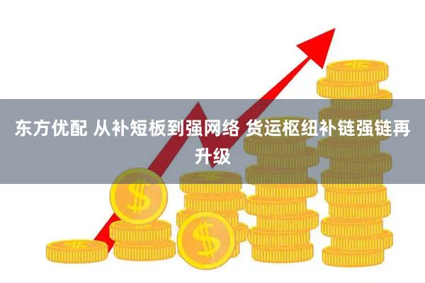 东方优配 从补短板到强网络 货运枢纽补链强链再升级