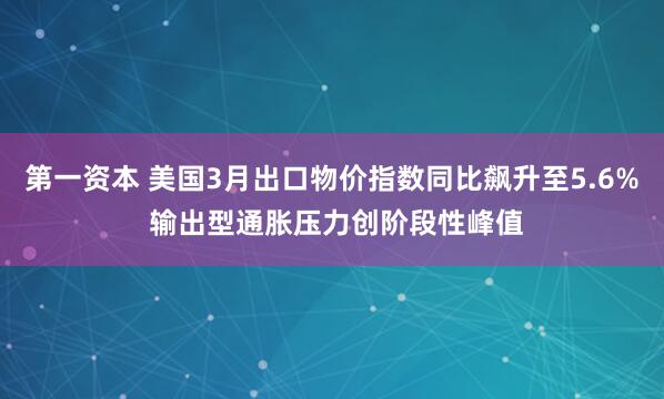 第一资本 美国3月出口物价指数同比飙升至5.6% 输出型通胀压力创阶段性峰值