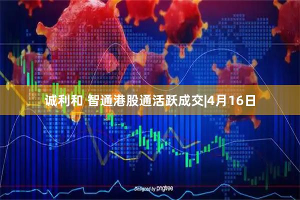 诚利和 智通港股通活跃成交|4月16日
