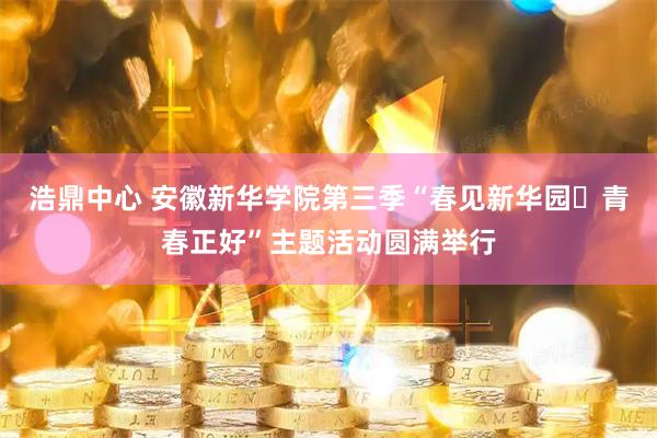 浩鼎中心 安徽新华学院第三季“春见新华园・青春正好”主题活动圆满举行