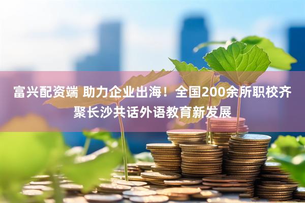 富兴配资端 助力企业出海！全国200余所职校齐聚长沙共话外语教育新发展