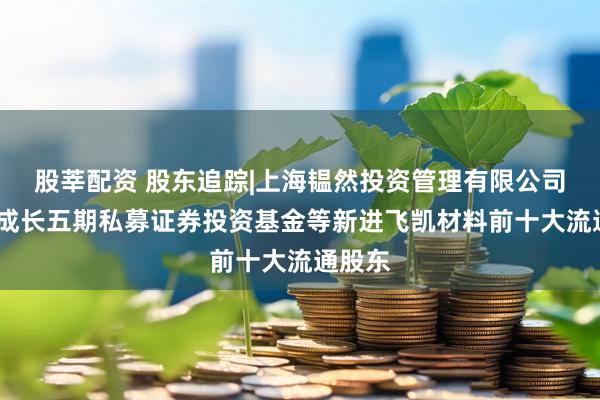 股莘配资 股东追踪|上海韫然投资管理有限公司-新兴成长五期私募证券投资基金等新进飞凯材料前十大流通股东