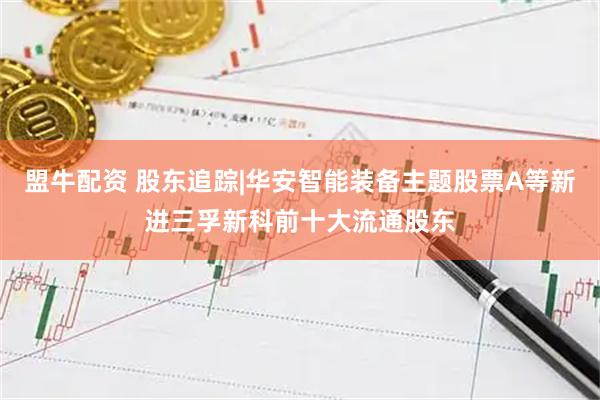 盟牛配资 股东追踪|华安智能装备主题股票A等新进三孚新科前十大流通股东
