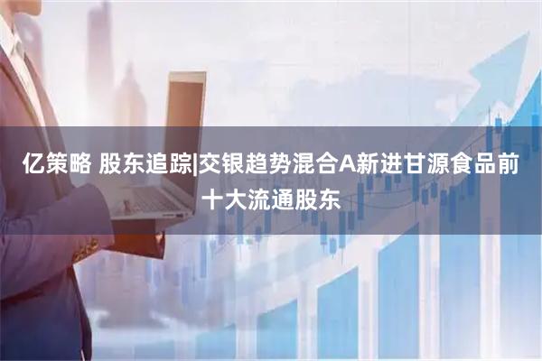亿策略 股东追踪|交银趋势混合A新进甘源食品前十大流通股东