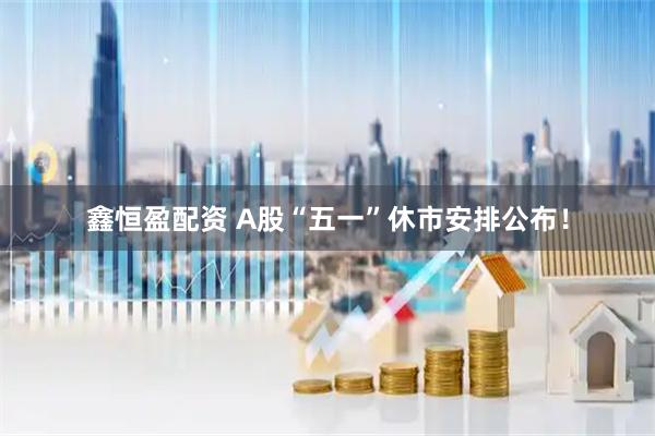 鑫恒盈配资 A股“五一”休市安排公布！