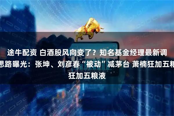 途牛配资 白酒股风向变了？知名基金经理最新调仓思路曝光：张坤、刘彦春“被动”减茅台 萧楠狂加五粮液