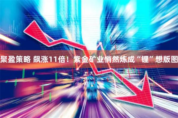 聚盈策略 飙涨11倍!紫金矿业悄然炼成“锂”想版图