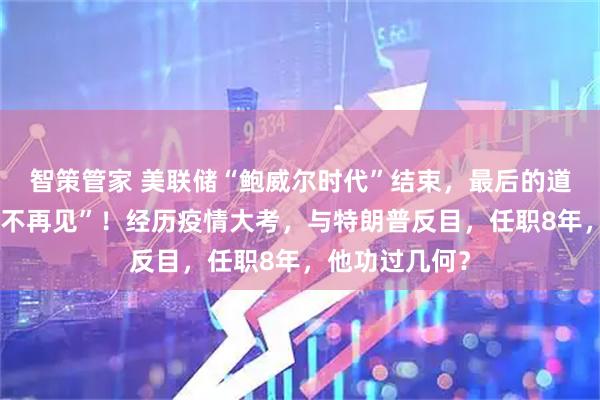 智策管家 美联储“鲍威尔时代”结束，最后的道别词是“下次不再见”！经历疫情大考，与特朗普反目，任职8年，他功过几何？