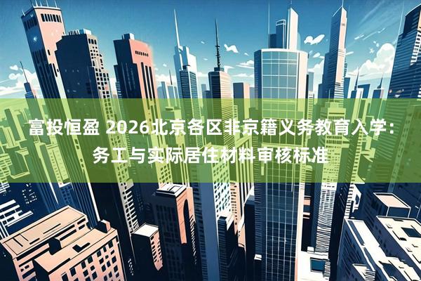 富投恒盈 2026北京各区非京籍义务教育入学：务工与实际居住材料审核标准