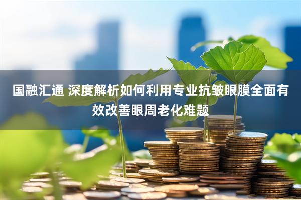 国融汇通 深度解析如何利用专业抗皱眼膜全面有效改善眼周老化难题