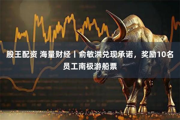 股王配资 海量财经丨俞敏洪兑现承诺，奖励10名员工南极游船票