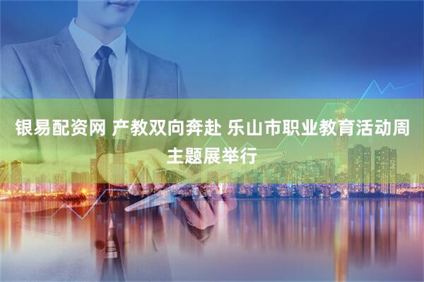 银易配资网 产教双向奔赴 乐山市职业教育活动周主题展举行