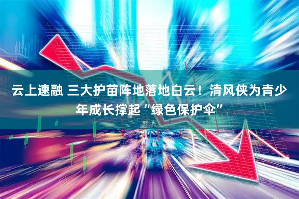 云上速融 三大护苗阵地落地白云！清风侠为青少年成长撑起“绿色保护伞”
