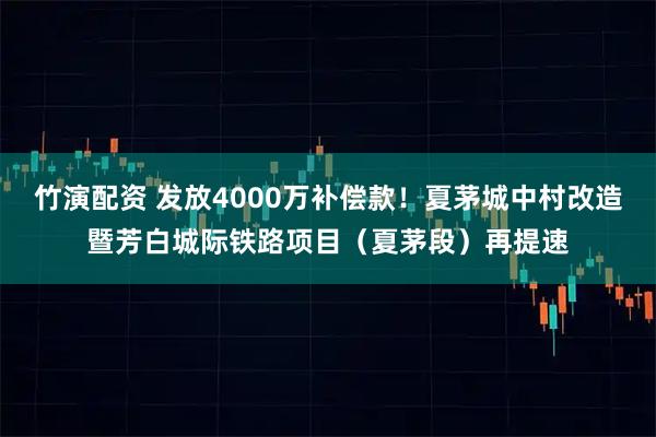 竹演配资 发放4000万补偿款！夏茅城中村改造暨芳白城际铁路项目（夏茅段）再提速