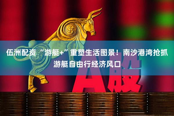 伍洲配资 “游艇+”重塑生活图景!南沙港湾抢抓游艇自由行经济风口