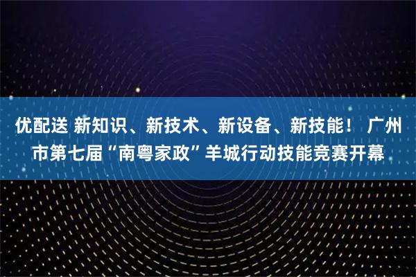 优配送 新知识、新技术、新设备、新技能！ 广州市第七届“南粤家政”羊城行动技能竞赛开幕
