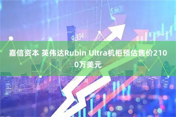 嘉信资本 英伟达Rubin Ultra机柜预估售价2100万美元