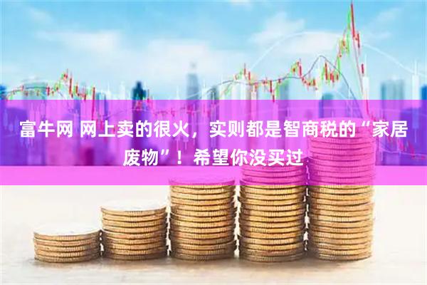 富牛网 网上卖的很火,实则都是智商税的“家居废物”!希望你没买过
