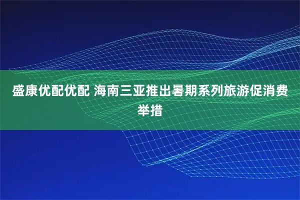 盛康优配优配 海南三亚推出暑期系列旅游促消费举措