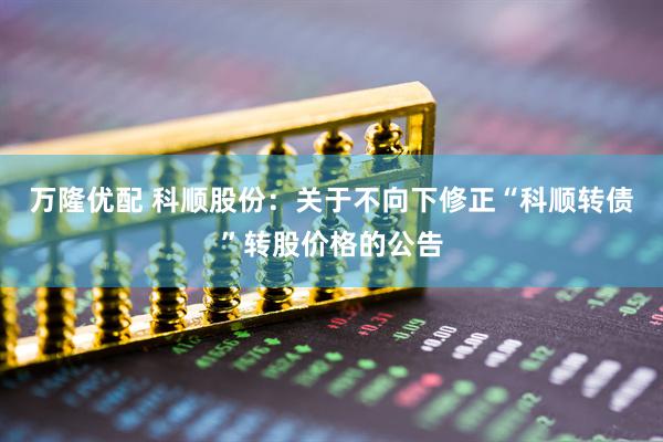 万隆优配 科顺股份：关于不向下修正“科顺转债”转股价格的公告
