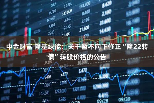 中金财富 隆基绿能：关于暂不向下修正“隆22转债”转股价格的公告