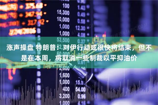 涨声操盘 特朗普：对伊行动或很快将结束，但不是在本周，将取消一些制裁以平抑油价